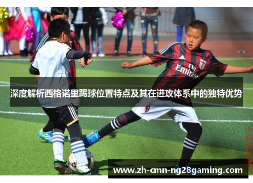 深度解析西格诺里踢球位置特点及其在进攻体系中的独特优势