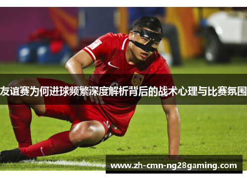 友谊赛为何进球频繁深度解析背后的战术心理与比赛氛围