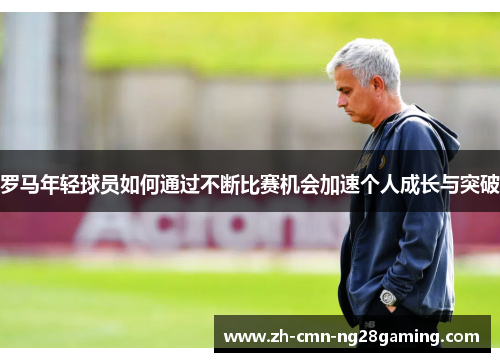 罗马年轻球员如何通过不断比赛机会加速个人成长与突破 罗马年轻球员如何通过不断比赛机会加速个人成长与突破