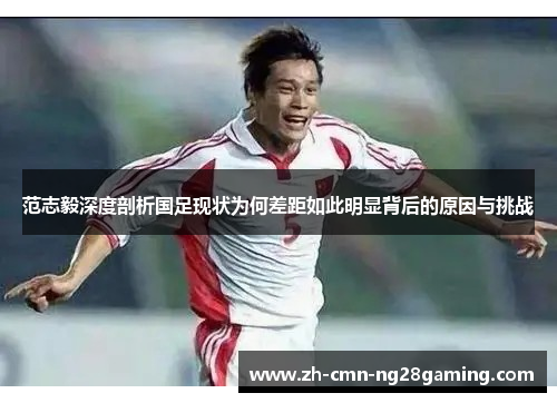 范志毅深度剖析国足现状为何差距如此明显背后的原因与挑战 范志毅深度剖析国足现状为何差距如此明显背后的原因与挑战