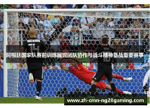 阿根廷国家队赛前训练展现团队协作与战斗精神备战重要赛事 阿根廷国家队赛前训练展现团队协作与战斗精神备战重要赛事