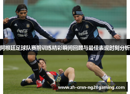 阿根廷足球队赛前训练精彩瞬间回顾与最佳表现时刻分析