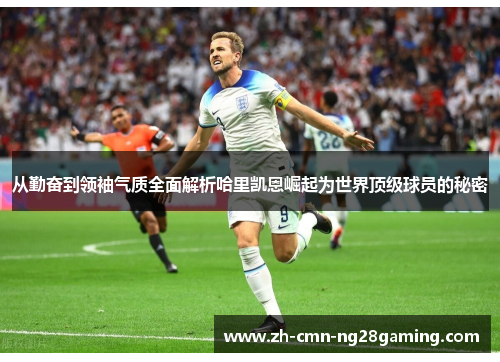 从勤奋到领袖气质全面解析哈里凯恩崛起为世界顶级球员的秘密