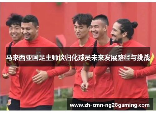马来西亚国足主帅谈归化球员未来发展路径与挑战