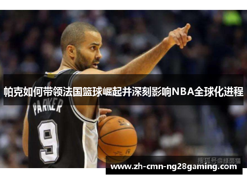 帕克如何带领法国篮球崛起并深刻影响NBA全球化进程