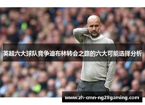 英超六大球队竞争迪布林转会之路的六大可能选择分析 英超六大球队竞争迪布林转会之路的六大可能选择分析