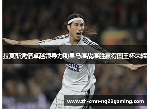 拉莫斯凭借卓越领导力助皇马屡战屡胜赢得国王杯荣耀