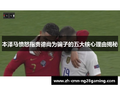 本泽马愤怒指责德尚为骗子的五大核心理由揭秘 本泽马愤怒指责德尚为骗子的五大核心理由揭秘