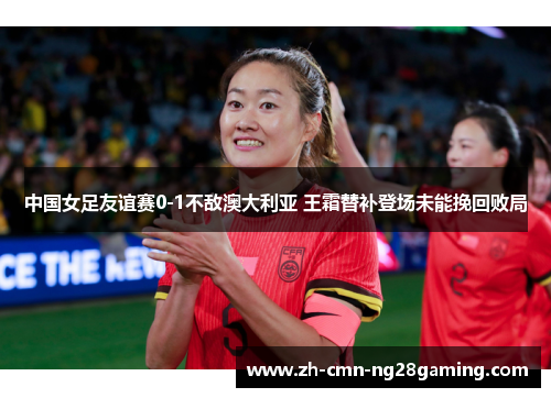 中国女足友谊赛0-1不敌澳大利亚 王霜替补登场未能挽回败局