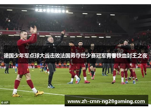 德国少年军点球大战击败法国勇夺世少赛冠军青春铁血封王之夜
