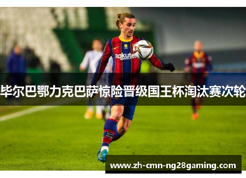 毕尔巴鄂力克巴萨惊险晋级国王杯淘汰赛次轮 毕尔巴鄂力克巴萨惊险晋级国王杯淘汰赛次轮
