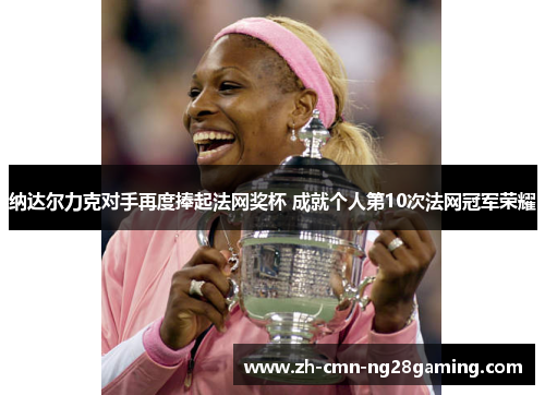 纳达尔力克对手再度捧起法网奖杯 成就个人第10次法网冠军荣耀 纳达尔力克对手再度捧起法网奖杯 成就个人第10次法网冠军荣耀