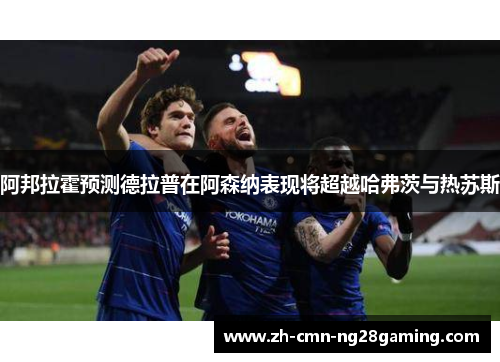 阿邦拉霍预测德拉普在阿森纳表现将超越哈弗茨与热苏斯 阿邦拉霍预测德拉普在阿森纳表现将超越哈弗茨与热苏斯
